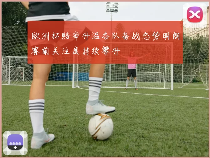 欧洲杯赔率升温各队备战态势明朗赛前关注度持续攀升