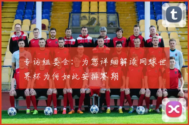 专访组委会：为您详细解读网球世界杯为何如此安排赛期