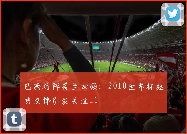 巴西对阵荷兰回顾:2010世界杯经典交锋引发关注_1