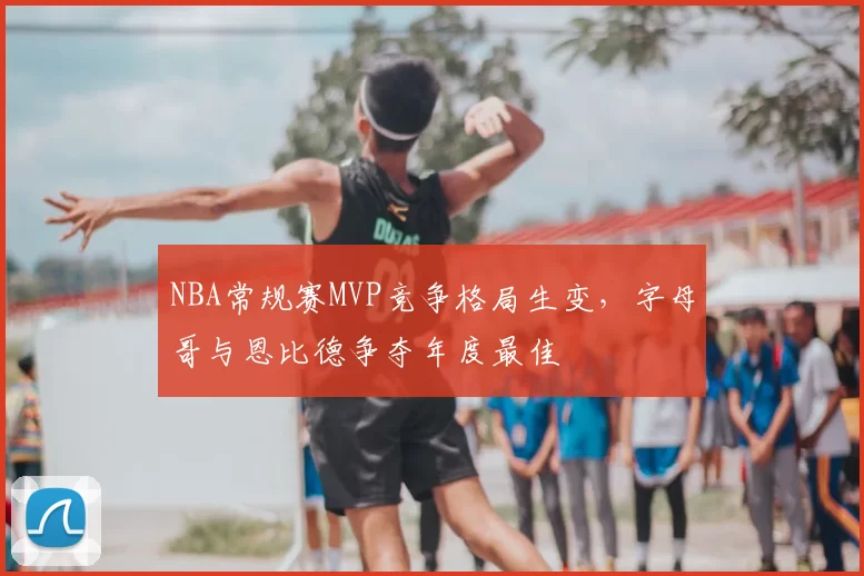 NBA常规赛MVP竞争格局生变，字母哥与恩比德争夺年度最佳