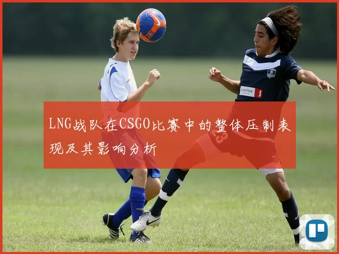 LNG战队在CSGO比赛中的整体压制表现及其影响分析