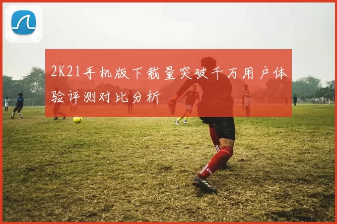 2K21手机版下载量突破千万用户体验评测对比分析