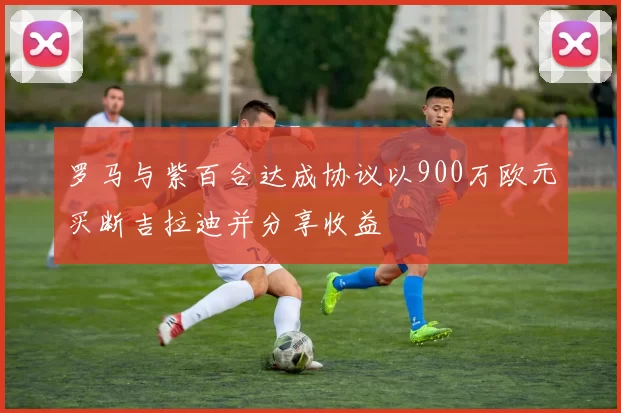罗马与紫百合达成协议以900万欧元买断吉拉迪并分享收益