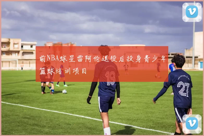 前NBA球星雷阿伦退役后投身青少年篮球培训项目