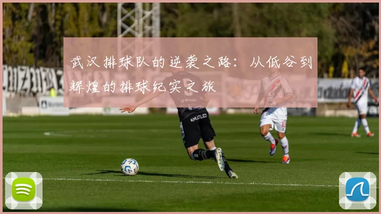 武汉排球队的逆袭之路：从低谷到辉煌的排球纪实之旅