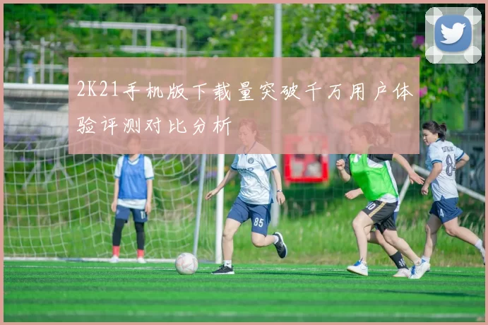 2K21手机版下载量突破千万用户体验评测对比分析