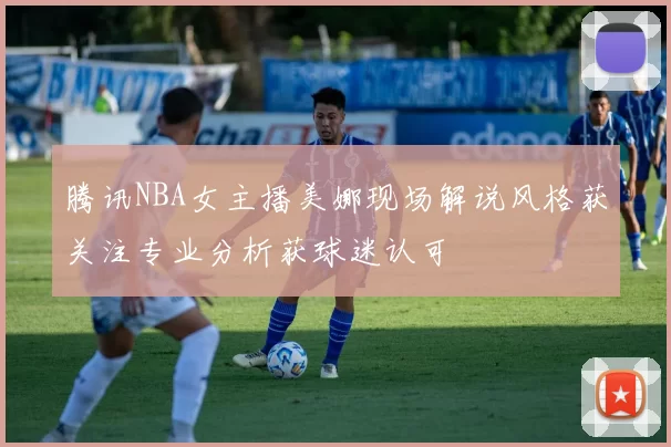 腾讯NBA女主播美娜现场解说风格获关注专业分析获球迷认可