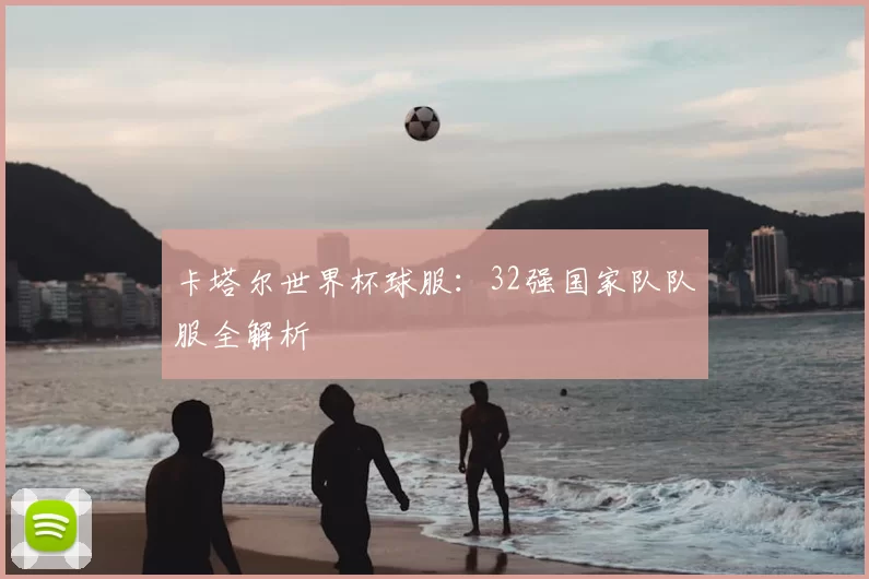 卡塔尔世界杯球服:32强国家队队服全解析