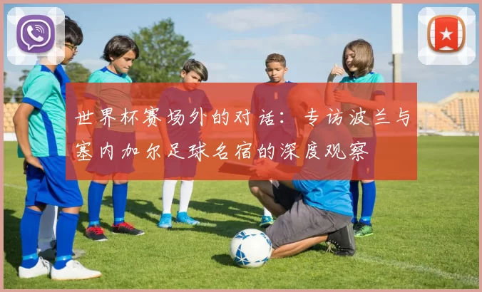 世界杯赛场外的对话：专访波兰与塞内加尔足球名宿的深度观察