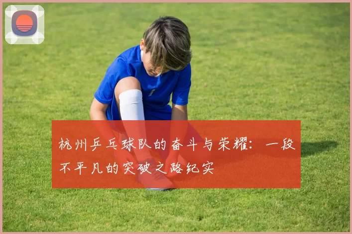 杭州乒乓球队的奋斗与荣耀：一段不平凡的突破之路纪实
