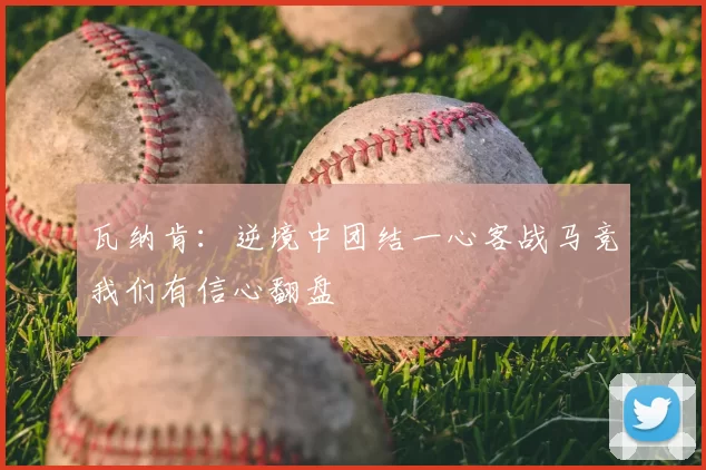 瓦纳肯:逆境中团结一心客战马竞我们有信心翻盘