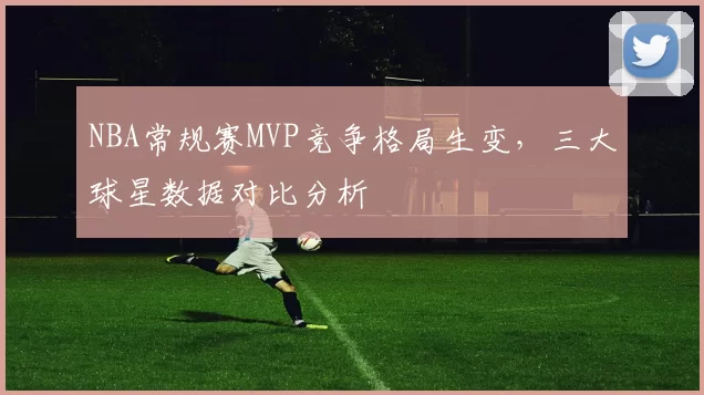 NBA常规赛MVP竞争格局生变,三大球星数据对比分析