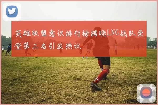 英雄联盟意识排行榜揭晓LNG战队荣登第三名引发热议