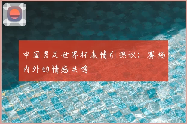 中国男足世界杯表情引热议：赛场内外的情感共鸣
