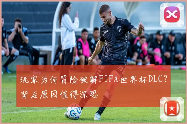 玩家为何冒险破解FIFA世界杯DLC?背后原因值得深思