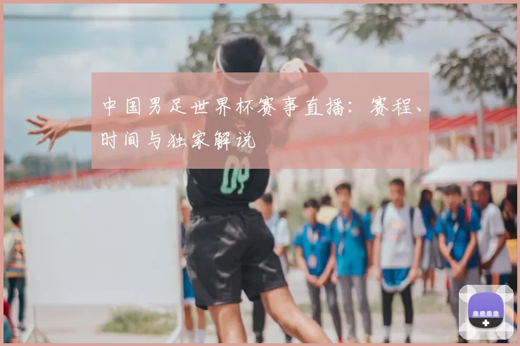 中国男足世界杯赛事直播:赛程、时间与独家解说