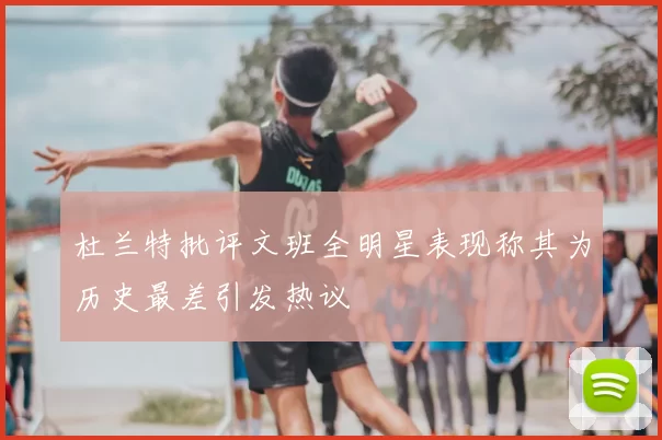 杜兰特批评文班全明星表现称其为历史最差引发热议