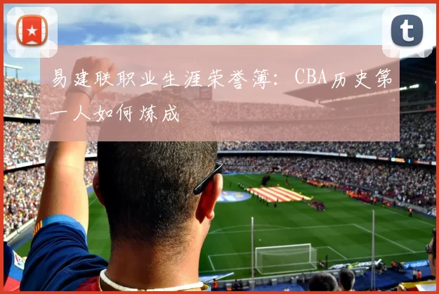 易建联职业生涯荣誉簿：CBA历史第一人如何炼成