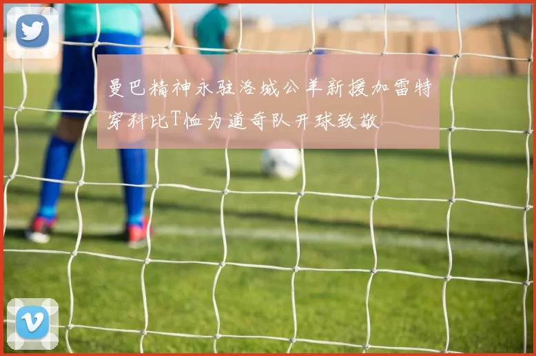 曼巴精神永驻洛城公羊新援加雷特穿科比T恤为道奇队开球致敬