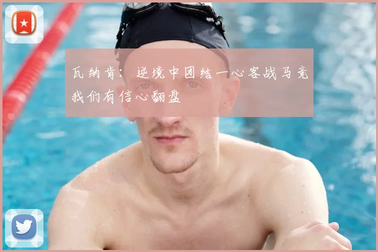 瓦纳肯:逆境中团结一心客战马竞我们有信心翻盘