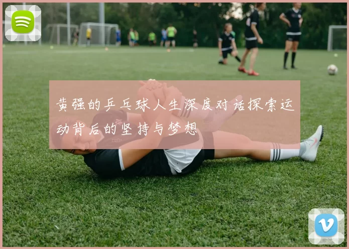 黄强的乒乓球人生深度对话探索运动背后的坚持与梦想