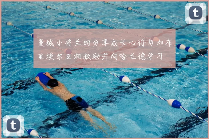 曼城小将兰姆分享成长心得与加布里埃尔互相激励并向哈兰德学习