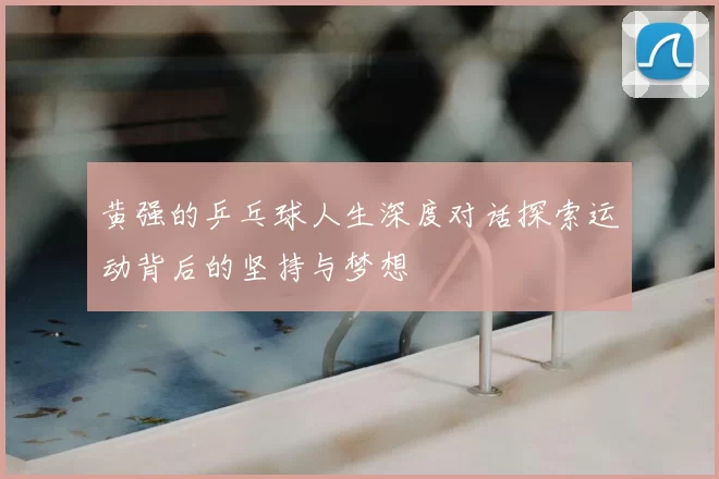黄强的乒乓球人生深度对话探索运动背后的坚持与梦想