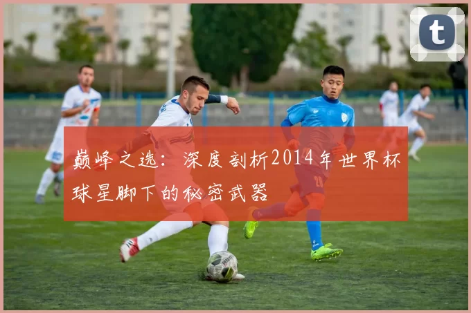 巅峰之选：深度剖析2014年世界杯球星脚下的秘密武器