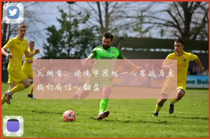 瓦纳肯:逆境中团结一心客战马竞我们有信心翻盘