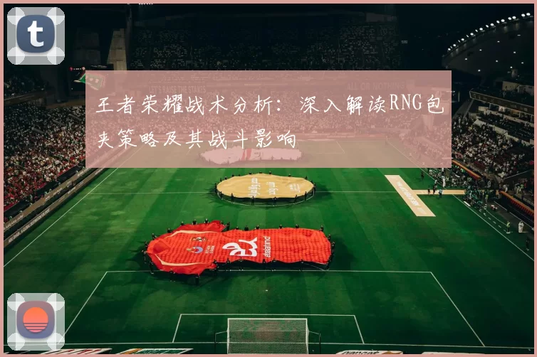 王者荣耀战术分析:深入解读RNG包夹策略及其战斗影响