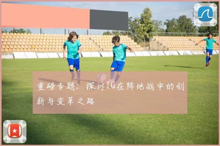 重磅专题：探讨IG在阵地战中的创新与变革之路