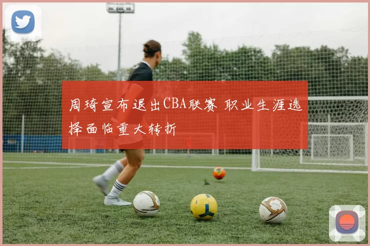 周琦宣布退出CBA联赛 职业生涯选择面临重大转折