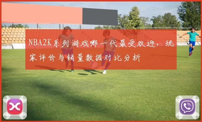 NBA2K系列游戏哪一代最受欢迎,玩家评价与销量数据对比分析