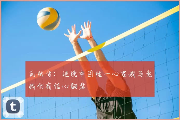 瓦纳肯：逆境中团结一心客战马竞我们有信心翻盘