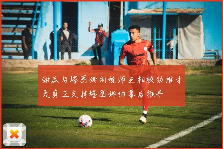 甜瓜与塔图姆训练师互相较劲谁才是真正支持塔图姆的幕后推手