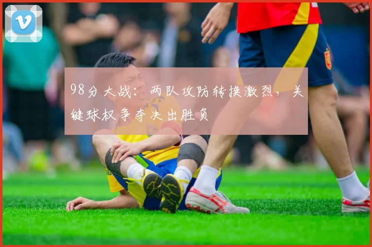 98分大战:两队攻防转换激烈,关键球权争夺决出胜负