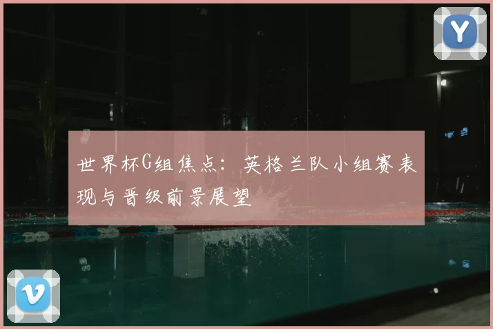 世界杯G组焦点：英格兰队小组赛表现与晋级前景展望