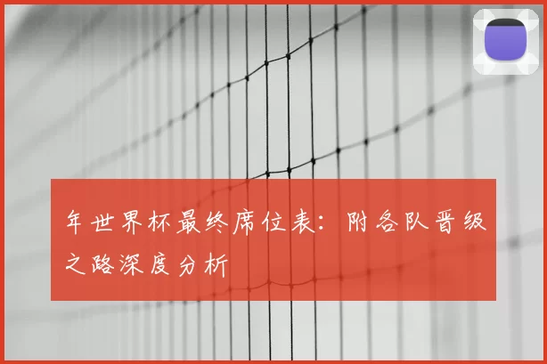 年世界杯最终席位表:附各队晋级之路深度分析