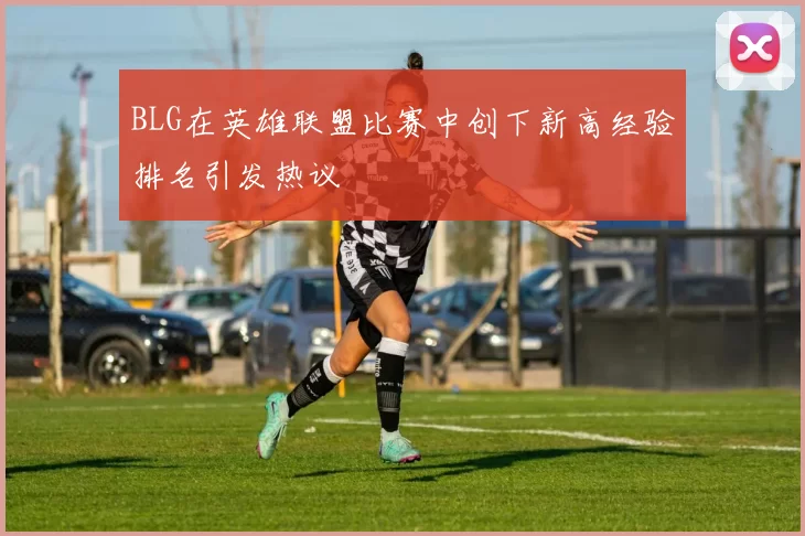 BLG在英雄联盟比赛中创下新高经验排名引发热议