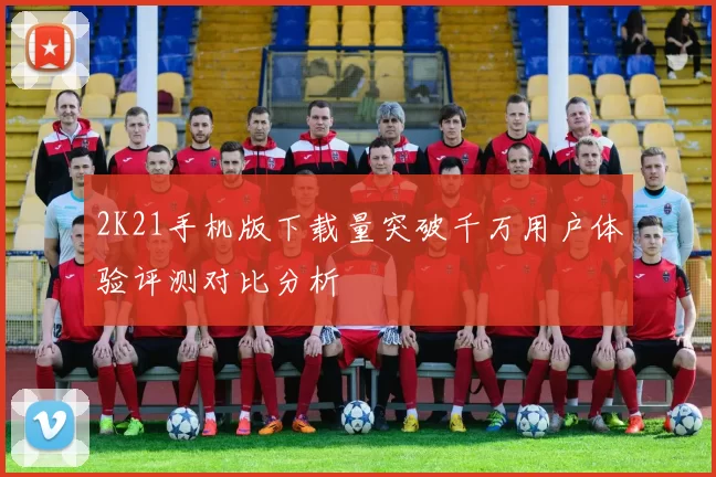 2K21手机版下载量突破千万用户体验评测对比分析