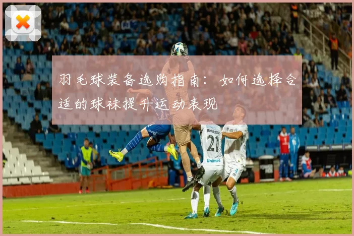 羽毛球装备选购指南:如何选择合适的球袜提升运动表现