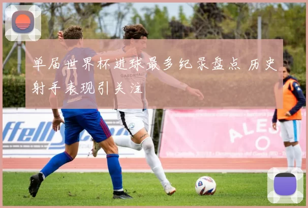 单届世界杯进球最多纪录盘点 历史射手表现引关注