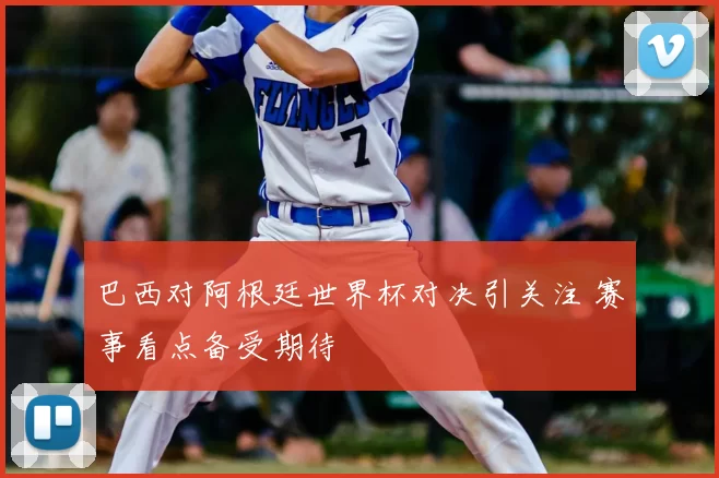 巴西对阿根廷世界杯对决引关注 赛事看点备受期待