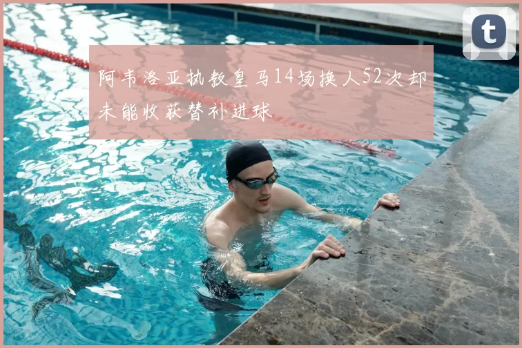 阿韦洛亚执教皇马14场换人52次却未能收获替补进球