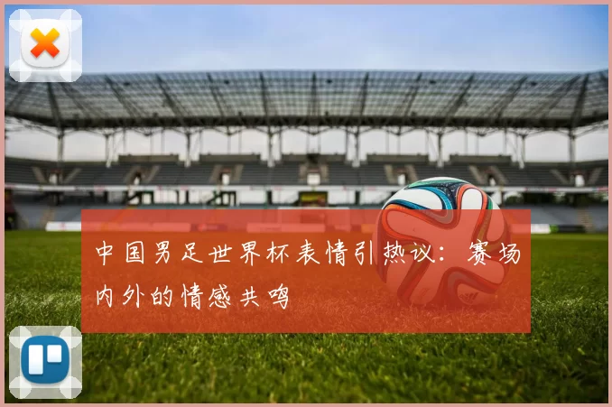中国男足世界杯表情引热议:赛场内外的情感共鸣