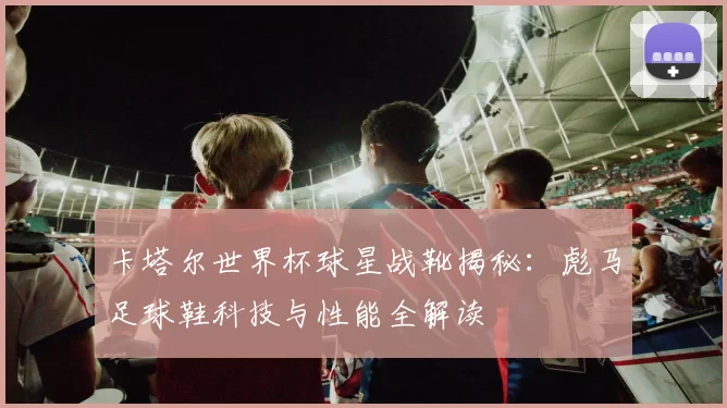 卡塔尔世界杯球星战靴揭秘:彪马足球鞋科技与性能全解读