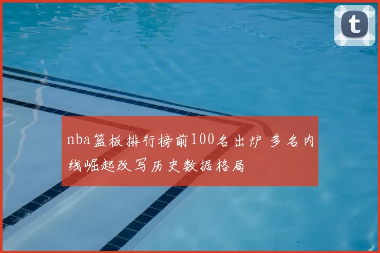 nba篮板排行榜前100名出炉 多名内线崛起改写历史数据格局