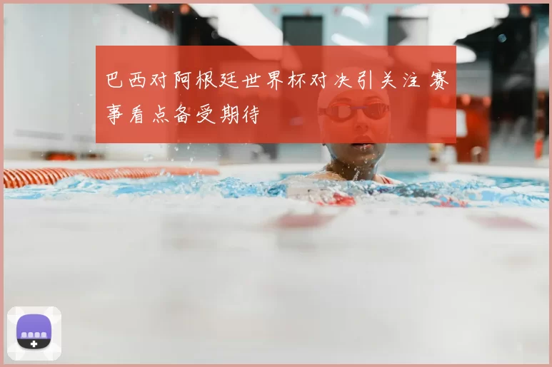 巴西对阿根廷世界杯对决引关注 赛事看点备受期待