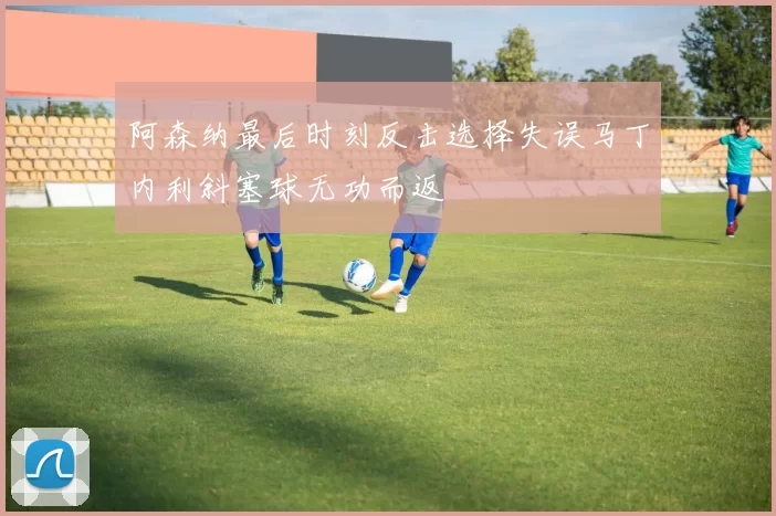 阿森纳最后时刻反击选择失误马丁内利斜塞球无功而返