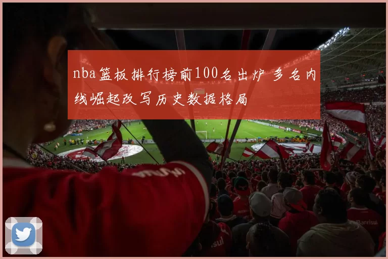 nba篮板排行榜前100名出炉 多名内线崛起改写历史数据格局